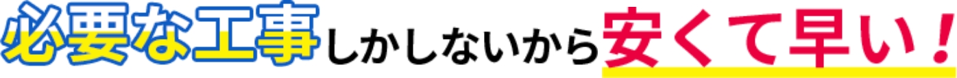 必要な工事しかしないから安くて早い！