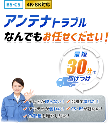 BS・CS 4K・8K対応 アンテナトラブルなんでもお任せください！最短30分で駆けつけ！・テレビが映らない！・台風が壊れた！・アンテナが倒れた！・CS・BSが観たい！・TV部屋を増やしたい！